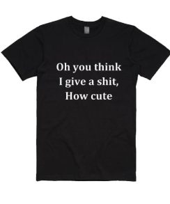 Oh You Think I Give A Shit How Cute Shirt