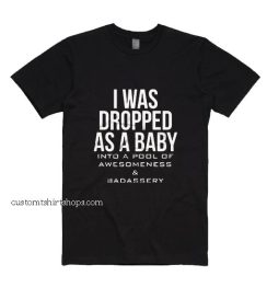 I Was Dropped As A Baby Into A Pool Of Awesomeness And Badassery Shirt