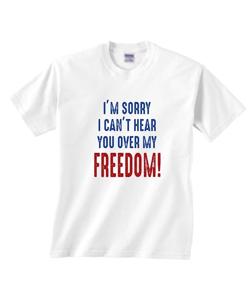 I'm Sorry I Can t Hear You Over My Feedom T Shirt America Shirt Funny 4th Of July Shirt