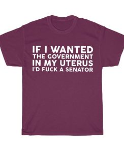 If I Wanted the Government in My Uterus I’d fuck a Senator Shirt